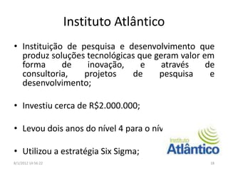 Instituto Atlântico
• Instituição de pesquisa e desenvolvimento que
  produz soluções tecnológicas que geram valor em
  forma      de    inovação,    e    através    de
  consultoria,    projetos   de     pesquisa     e
  desenvolvimento;

• Investiu cerca de R$2.000.000;

• Levou dois anos do nível 4 para o nível 5;

• Utilizou a estratégia Six Sigma;
8/1/2012 14:56:22                               18
 