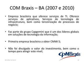 COM Braxis – BA (2007 e 2010)
• Empresa brasileira que oferece serviços de TI. Oferece
  serviços de aplicativos, Serviços de tecnologia de
  infraestrutura, bem como terceirização de processos de
  negócio;

• Faz parte do grupo Capgemini que é um dos líderes globais
  em soluções de tecnologia da informação;

• Primeira empresa brasileira a obter CMMI 5;

• Não foi divulgado o valor do investimento, bem como o
  tempo para atingir este nível;

8/1/2012 14:56:22                                        19
 