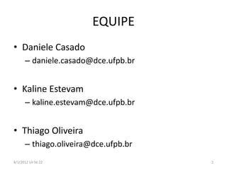 EQUIPE
• Daniele Casado
      – daniele.casado@dce.ufpb.br


• Kaline Estevam
      – kaline.estevam@dce.ufpb.br


• Thiago Oliveira
      – thiago.oliveira@dce.ufpb.br
8/1/2012 14:56:22                     2
 
