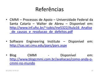 Referências
• CMMI – Processos de Apoio – Universidade Federal da
  Santa Cataria – Walter de Abreu – Disponível em:
  http://www.inf.ufsc.br/~cybis/ine5322/Aula16_Analise
  _de_causas_e_resolucao_de_defeitos.pdf

• Software Engineering Institute – Disponível em:
  http://sas.sei.cmu.edu/pars/pars.aspx

• Blog      CMMI        -      Disponível      em:
  http://www.blogcmmi.com.br/avaliacao/como-anda-o-
  cmmi-no-mundo
8/1/2012 14:56:22                                   23
 