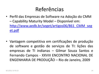 Referências
• Perfil das Empresas de Software na Adoção do CMM
  – Capability Maturity Model – Disponível em:
  http://www.aedb.br/seget/artigos06/861_CMM_seg
  et.pdf

• Vantagem competitiva em certificações de produção
  de software e gestão de serviços de TI: lições das
  empresas de TI indianas – Gilmar Souza Santos e
  Fernando Campos - XXVIII ENCONTRO NACIONAL DE
  ENGENHARIA DE PRODUÇÃO – Rio de Janeiro, 2009

8/1/2012 14:56:22                                 24
 