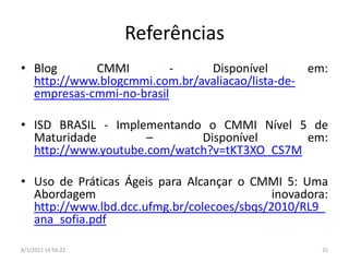 Referências
• Blog      CMMI          -    Disponível        em:
  http://www.blogcmmi.com.br/avaliacao/lista-de-
  empresas-cmmi-no-brasil

• ISD BRASIL - Implementando o CMMI Nível 5 de
  Maturidade         –       Disponível      em:
  http://www.youtube.com/watch?v=tKT3XO_CS7M

• Uso de Práticas Ágeis para Alcançar o CMMI 5: Uma
  Abordagem                                 inovadora:
  http://www.lbd.dcc.ufmg.br/colecoes/sbqs/2010/RL9_
  ana_sofia.pdf

8/1/2012 14:56:22                                   25
 