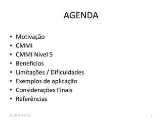AGENDA

•    Motivação
•    CMMI
•    CMMI Nível 5
•    Benefícios
•    Limitações / Dificuldades
•    Exemplos de aplicação
•    Considerações Finais
•    Referências

8/1/2012 14:56:22                3
 