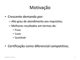 Motivação
• Crescente demanda por:
      – Alto grau de atendimento aos requisitos;
      – Melhores resultados em termos de:
             • Prazo
             • Custo
             • Qualidade


• Certificação como diferencial competitivo;

8/1/2012 14:56:22                                  4
 