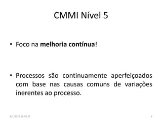 CMMI Nível 5

• Foco na melhoria contínua!



• Processos são continuamente aperfeiçoados
  com base nas causas comuns de variações
  inerentes ao processo.


8/1/2012 14:56:22                         6
 