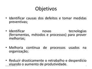 Objetivos
• Identificar causas dos defeitos e tomar medidas
  preventivas;

• Identificar        novas           tecnologias
  (ferramentas, métodos e processos) para prover
  melhorias;

• Melhoria contínua de processos usados na
  organização;

• Reduzir drasticamente o retrabalho e desperdício
  visando o aumento de produtividade.
8/1/2012 14:56:22                                7
 