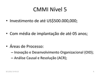 CMMI Nível 5
• Investimento de até US$500.000,000;

• Com média de implantação de até 05 anos;

• Áreas de Processo:
      – Inovação e Desenvolvimento Organizacional (OID);
      – Análise Causal e Resolução (ACR);


8/1/2012 14:56:22                                      8
 