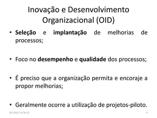 Inovação e Desenvolvimento
                   Organizacional (OID)
• Seleção e          implantação   de   melhorias   de
  processos;

• Foco no desempenho e qualidade dos processos;

• É preciso que a organização permita e encoraje a
  propor melhorias;

• Geralmente ocorre a utilização de projetos-piloto.
8/1/2012 14:56:22                                    9
 