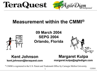 Measurement within the CMMI®

                                   09 March 2004
                                    SEPG 2004
                                  Orlando, Florida



         Kent Johnson                                        Margaret Kulpa
    kent.johnson@teraquest.com                          margaret.kulpa@agiledigm.com
®   CMMI is registered in the U.S. Patent and Trademark Office by Carnegie Mellon University.
                                               1                                                ©2004
 
