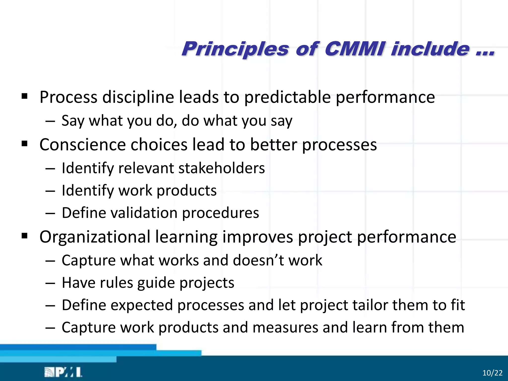 Principles of CMMI include …
 Process discipline leads to predictable performance
– Say what you do, do what you say
 Conscience choices lead to better processes
– Identify relevant stakeholders
– Identify work products
– Define validation procedures
 Organizational learning improves project performance
– Capture what works and doesn’t work
– Have rules guide projects
– Define expected processes and let project tailor them to fit
– Capture work products and measures and learn from them
10/22
 