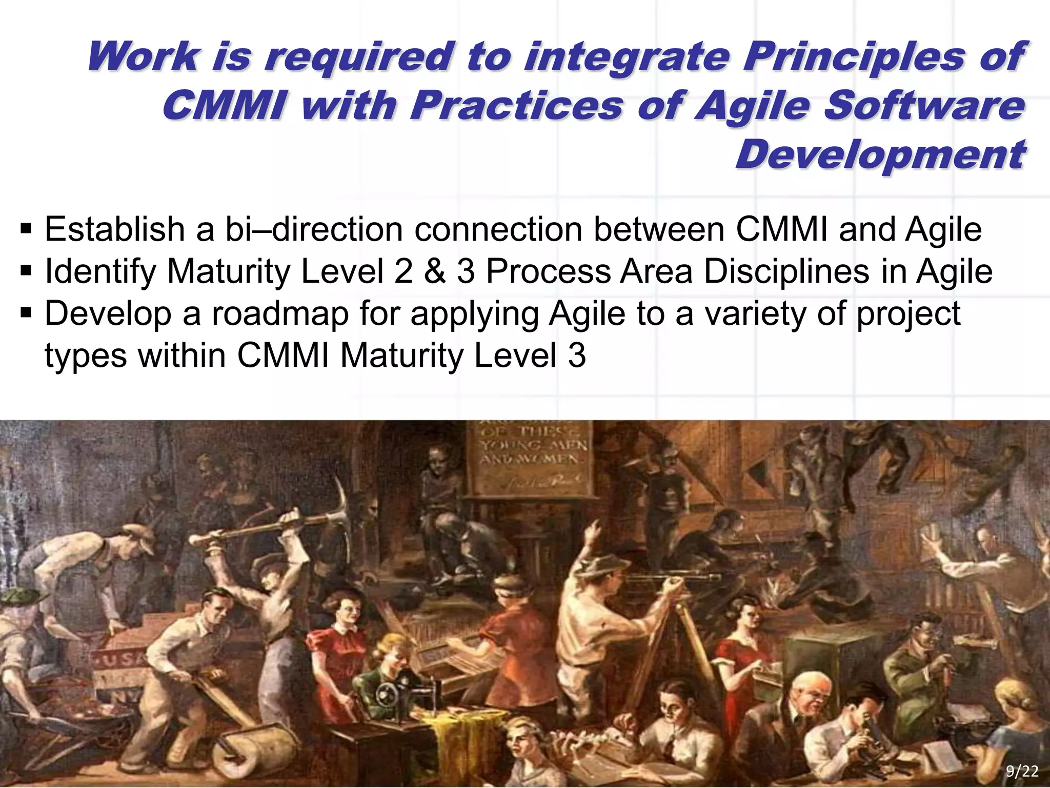 Work is required to integrate Principles of
CMMI with Practices of Agile Software
Development
 Establish a bi–direction connection between CMMI and Agile
 Identify Maturity Level 2 & 3 Process Area Disciplines in Agile
 Develop a roadmap for applying Agile to a variety of project
types within CMMI Maturity Level 3
9/22
 