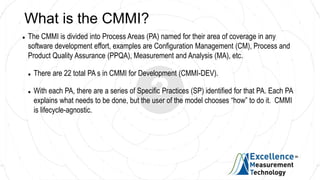 What is the CMMI?
 The CMMI is divided into Process Areas (PA) named for their area of coverage in any
software development effort, examples are Configuration Management (CM), Process and
Product Quality Assurance (PPQA), Measurement and Analysis (MA), etc.
 There are 22 total PA s in CMMI for Development (CMMI-DEV).
 With each PA, there are a series of Specific Practices (SP) identified for that PA. Each PA
explains what needs to be done, but the user of the model chooses “how” to do it. CMMI
is lifecycle-agnostic.
 