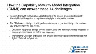 How the Capability Maturity Model Integration
(CMMI) can answer these 14 challenges
 Recently, the CMMI Institute’s has updated some of the process areas in the Capability
Maturity Model® Integration to help those using Agile to interpret its practices.
 The CMMI does not tell you ‘how’ to perform a technique or practice, it tell you the practices
you ‘should’ employ for best results.
 CMMI does not provide a single process. Rather, the CMMI framework models what to do to
improve your processes, not define your processes.
 Therefore the CMMI can and is used with any and all software development lifecycles from
Agile to Waterfall, to Spiral, etc.
 