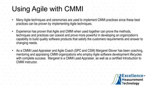 Using Agile with CMMI
• Many Agile techniques and ceremonies are used to implement CMMI practices since these best
practices can be proven by implementing Agile techniques.
• Experience has proven that Agile and CMMI when used together can prove the methods,
techniques and practices can coexist and prove more powerful in developing an organization’s
capability to build quality software products that satisfy the customers requirements and answer to
changing needs.
• As a CMMI Lead Appraiser and Agile Coach (SPC and CSM) Margaret Glover has been coaching,
mentoring and appraising CMMI organizations who employ Agile software development lifecycles
with complete success. Margaret is a CMMI Lead Appraiser, as well as a certified Introduction to
CMMI instructor.
 