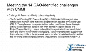 Meeting the 14 GAO-identified challenges
with CMMI
 Challenge #1: Teams had difficulty collaborating closely.
 The Project Planning (PP) Process Area (PA) in CMMI asks that the organization
establish and maintain plans that define the project/work activities (PP Specific Goal
(SG) 2). These plans can be represented in a tool as User Stories, hence this Agile
activity can also serve as a project plan when defined in a Sprint Backlog or a
Project/Program Backlog. Using a tool enables the organization to not have to build
large and onerous Requirement Specifications. Management should be supportive of
teams who may not be in the same work space, but who can collaborate within a virtual
tool for writing and tracking requirements (Requirements Management (RM) SP 1.4.
 