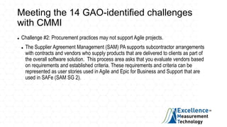 Meeting the 14 GAO-identified challenges
with CMMI
 Challenge #2: Procurement practices may not support Agile projects.
 The Supplier Agreement Management (SAM) PA supports subcontractor arrangements
with contracts and vendors who supply products that are delivered to clients as part of
the overall software solution. This process area asks that you evaluate vendors based
on requirements and established criteria. These requirements and criteria can be
represented as user stories used in Agile and Epic for Business and Support that are
used in SAFe (SAM SG 2).
 