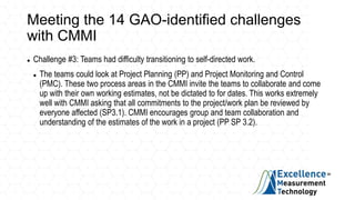 Meeting the 14 GAO-identified challenges
with CMMI
 Challenge #3: Teams had difficulty transitioning to self-directed work.
 The teams could look at Project Planning (PP) and Project Monitoring and Control
(PMC). These two process areas in the CMMI invite the teams to collaborate and come
up with their own working estimates, not be dictated to for dates. This works extremely
well with CMMI asking that all commitments to the project/work plan be reviewed by
everyone affected (SP3.1). CMMI encourages group and team collaboration and
understanding of the estimates of the work in a project (PP SP 3.2).
 