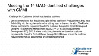 Meeting the 14 GAO-identified challenges
with CMMI
 Challenge #4: Customers did not trust iterative solutions.
 Let customers know that through the Agile defined position of Product Owner, they have
full visibility into the requirements and what they need in the next iteration. The Product
Owner can track the requirements with the customer through the Sprint Backlog and
using the Requirements Management (REQM) PA SP 1.5 and Requirements
Development (RD) SP 2.1 where product requirements are based on customer
requirements. Have the Product Owner through Sprint Demos, ensure the customer
requirements that are documented are in fact implemented.
 