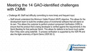Meeting the 14 GAO-identified challenges
with CMMI
 Challenge #5: Staff had difficulty committing to more timely and frequent input.
 Staff should understand the Minimum Viable Product (MVP) objective. This allows for the
development team to build the smallest piece of incremental software that will stand on
its own. This allows the customer to perform product component Verification (VER) to
ensure that the product that is being developed is verified against the requirements in the
Sprint Backlog for that particular Sprint. This allows for defects to be found much earlier
than if they were using waterfall. In process verification is supported by the VER PA and
also the Agile ceremony of Sprint Demo (VER SG 3).
 