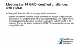 Meeting the 14 GAO-identified challenges
with CMMI
 Challenge #6: Teams had difficulty managing iterative requirements.
 Software requirements constantly change in definition and in scope. In Agile, they can
be maintained in a collaborative tool that everyone can and should have visibility into. No
more large documents, but instead user stories which can be built with benefits to the
customer. This way the iterative requirements (REQM PA) can be seen by everyone and
managed effectively.
 