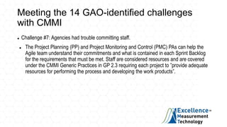 Meeting the 14 GAO-identified challenges
with CMMI
 Challenge #7: Agencies had trouble committing staff.
 The Project Planning (PP) and Project Monitoring and Control (PMC) PAs can help the
Agile team understand their commitments and what is contained in each Sprint Backlog
for the requirements that must be met. Staff are considered resources and are covered
under the CMMI Generic Practices in GP 2.3 requiring each project to ”provide adequate
resources for performing the process and developing the work products”.
 