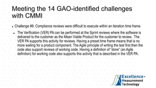 Meeting the 14 GAO-identified challenges
with CMMI
 Challenge #8: Compliance reviews were difficult to execute within an iteration time frame.
 The Verification (VER) PA can be performed at the Sprint reviews where the software is
delivered to the customer as the Mean Viable Product for the customer to review. The
VER PA supports this activity for reviews. Having a preset time frame means that is no
more waiting for a product component. The Agile principle of writing the test first then the
code also support reviews of working code. Having a definition of “done” (an Agile
definition) for working code also supports this activity that is described in the VER PA.
 