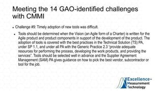 Meeting the 14 GAO-identified challenges
with CMMI
 Challenge #9: Timely adoption of new tools was difficult.
 Tools should be determined when the Vision (an Agile form of a Charter) is written for the
Agile product and product components in support of the development of the product. The
adoption of tools is covered with the best practices in the Technical Solution (TS) PA,
under SP 1.1, and under all PA with the Generic Practice 2.3 “provide adequate
resources for performing the process, developing the work products, and providing the
services”. Tools should be selected well in advance and the Supplier Agreement
Management (SAM) PA gives guidance on how to pick the best vendor, subcontractor or
tool for the job.
 