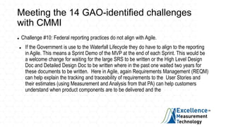 Meeting the 14 GAO-identified challenges
with CMMI
 Challenge #10: Federal reporting practices do not align with Agile.
 If the Government is use to the Waterfall Lifecycle they do have to align to the reporting
in Agile. This means a Sprint Demo of the MVP at the end of each Sprint. This would be
a welcome change for waiting for the large SRS to be written or the High Level Design
Doc and Detailed Design Doc to be written where in the past one waited two years for
these documents to be written. Here in Agile, again Requirements Management (REQM)
can help explain the tracking and traceability of requirements to the User Stories and
their estimates (using Measurement and Analysis from that PA) can help customers
understand when product components are to be delivered and the
 