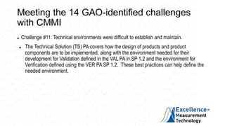 Meeting the 14 GAO-identified challenges
with CMMI
 Challenge #11: Technical environments were difficult to establish and maintain.
 The Technical Solution (TS) PA covers how the design of products and product
components are to be implemented, along with the environment needed for their
development for Validation defined in the VAL PA in SP 1.2 and the environment for
Verification defined using the VER PA SP 1.2. These best practices can help define the
needed environment.
 