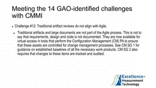 Meeting the 14 GAO-identified challenges
with CMMI
 Challenge #12: Traditional artifact reviews do not align with Agile.
 Traditional artifacts and large documents are not part of the Agile process. This is not to
say that requirements, design and code is not documented. They are now available for
virtual access in tools that perform the Configuration Management (CM) PA to ensure
that these assets are controlled for change management processes. See CM SG 1 for
guidance on established baselines of all the necessary work products. CM SG 2 also
requires that changes to these items are tracked and audited.
 
