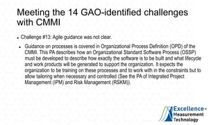 Meeting the 14 GAO-identified challenges
with CMMI
 Challenge #13: Agile guidance was not clear.
 Guidance on processes is covered in Organizational Process Definition (OPD) of the
CMMI. This PA describes how an Organizational Standard Software Process (OSSP)
must be developed to describe how exactly the software is to be built and what lifecycle
and work products will be generated to support the organization. It expects the
organization to be training on these processes and to work with in the constraints but to
allow tailoring when necessary and controlled (See the PA of Integrated Project
Management (IPM) and Risk Management (RSKM)).
 