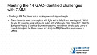 Meeting the 14 GAO-identified challenges
with CMMI
 Challenge #14: Traditional status tracking does not align with Agile.
 Status becomes more commonplace with Agile as the daily Scrum meetings ask, “What
did you do yesterday, what will you do today, and what do you need help with?”. Also the
Burndown Velocity of the User Story estimates do a much better job of a daily Metric of
project status (see the Measurement and Analysis (MA) PA and the requirements in
CMMI).
 