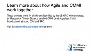 Learn more about how Agile and CMMI
work together
These answers to the 14 challenges identified by the US GAO were generated
by Margaret A. Tanner Glover, a certified CMMI Lead Appraiser, CMMI
Introduction instructor, CSM and SPC.
Visit ExcellenceinMeasurement.com for more.
 
