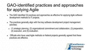 GAO-identified practices and approaches
for applying Agile
 The GAO identified 32 practices and approaches as effective for applying Agile software
development methods to IT projects.
 The practices generally align with five key software development project management
activities:
 (1) strategic planning, (2) organizational commitment and collaboration, (3) preparation,
(4) execution, and (5) evaluation.
 Officials who have used Agile methods on federal projects generally agreed that these
practices are effective.
 