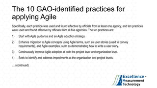 The 10 GAO-identified practices for
applying Agile
Specifically, each practice was used and found effective by officials from at least one agency, and ten practices
were used and found effective by officials from all five agencies. The ten practices are:
1) Start with Agile guidance and an Agile adoption strategy.
2) Enhance migration to Agile concepts using Agile terms, such as user stories (used to convey
requirements), and Agile examples, such as demonstrating how to write a user story.
3) Continuously improve Agile adoption at both the project level and organization level.
4) Seek to identify and address impediments at the organization and project levels.
… (continued)
 