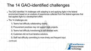 The 14 GAO-identified challenges
 The GAO identified 14 challenges with adapting to and applying Agile in the federal
environment based on an analysis of experiences collected from five federal agencies that
had applied Agile to a development effort.
 The 14 challenges are:
1) Teams had difficulty collaborating closely.
2) Procurement practices may not support Agile projects.
3) Teams had difficulty transitioning to self-directed work.
4) Customers did not trust iterative solutions.
5) Staff had difficulty committing to more timely and frequent input.
… (continued)
 
