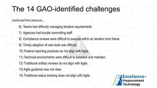 The 14 GAO-identified challenges
(continued from previous) ...
6) Teams had difficulty managing iterative requirements.
7) Agencies had trouble committing staff.
8) Compliance reviews were difficult to execute within an iteration time frame.
9) Timely adoption of new tools was difficult.
10) Federal reporting practices do not align with Agile.
11) Technical environments were difficult to establish and maintain.
12) Traditional artifact reviews do not align with Agile.
13) Agile guidance was not clear.
14) Traditional status tracking does not align with Agile.
 