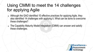 Using CMMI to meet the 14 challenges
for applying Agile
 Although the GAO identified 10 effective practices for applying Agile, they
also identified 14 challenges with applying it. What can be done to overcome
these challenges?
 The Capability Maturity Model Integration (CMMI) can answer and satisfy
these challenges.
 