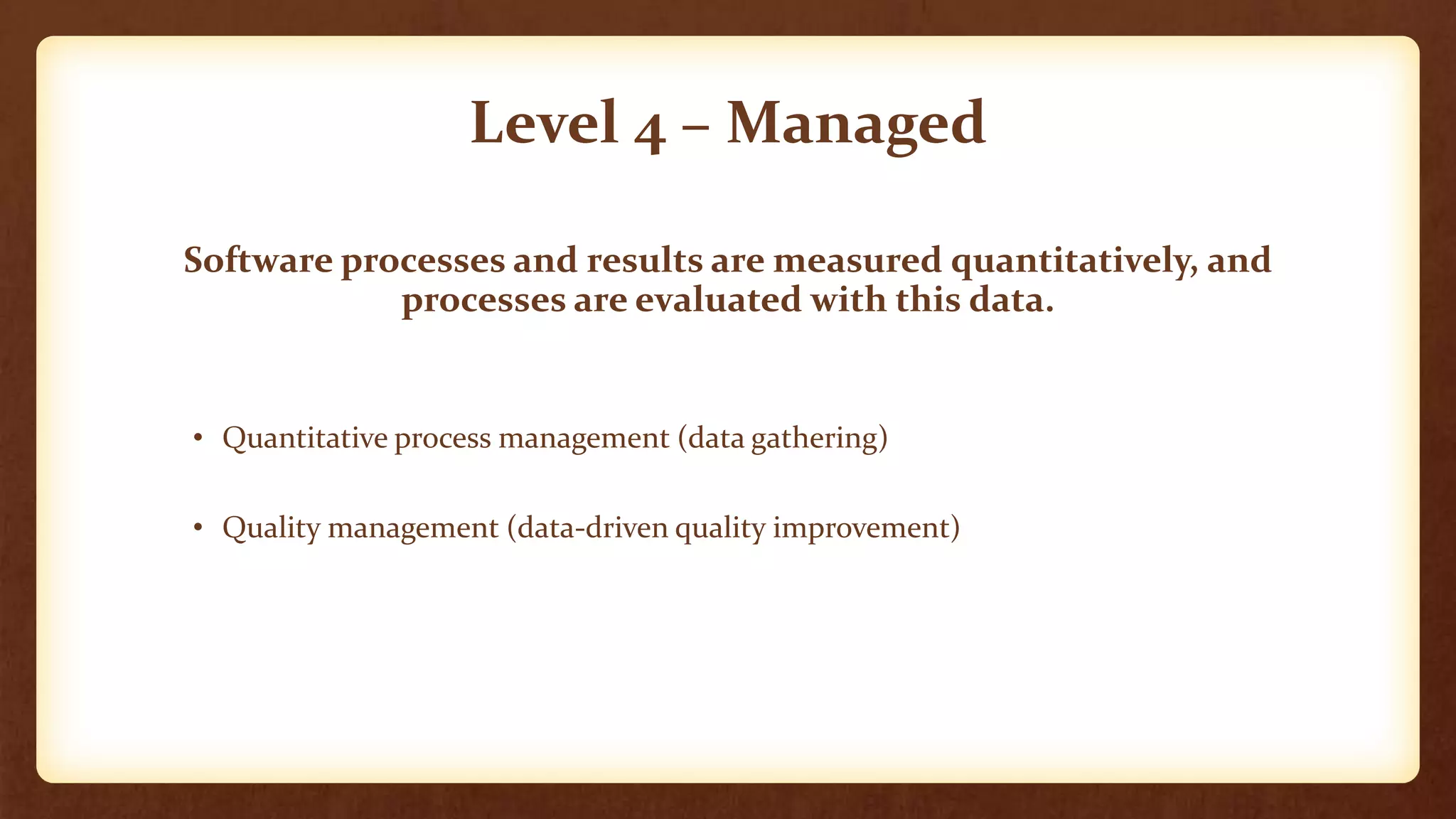 Level 4 – Managed
Software processes and results are measured quantitatively, and
processes are evaluated with this data.
• Quantitative process management (data gathering)
• Quality management (data-driven quality improvement)
 