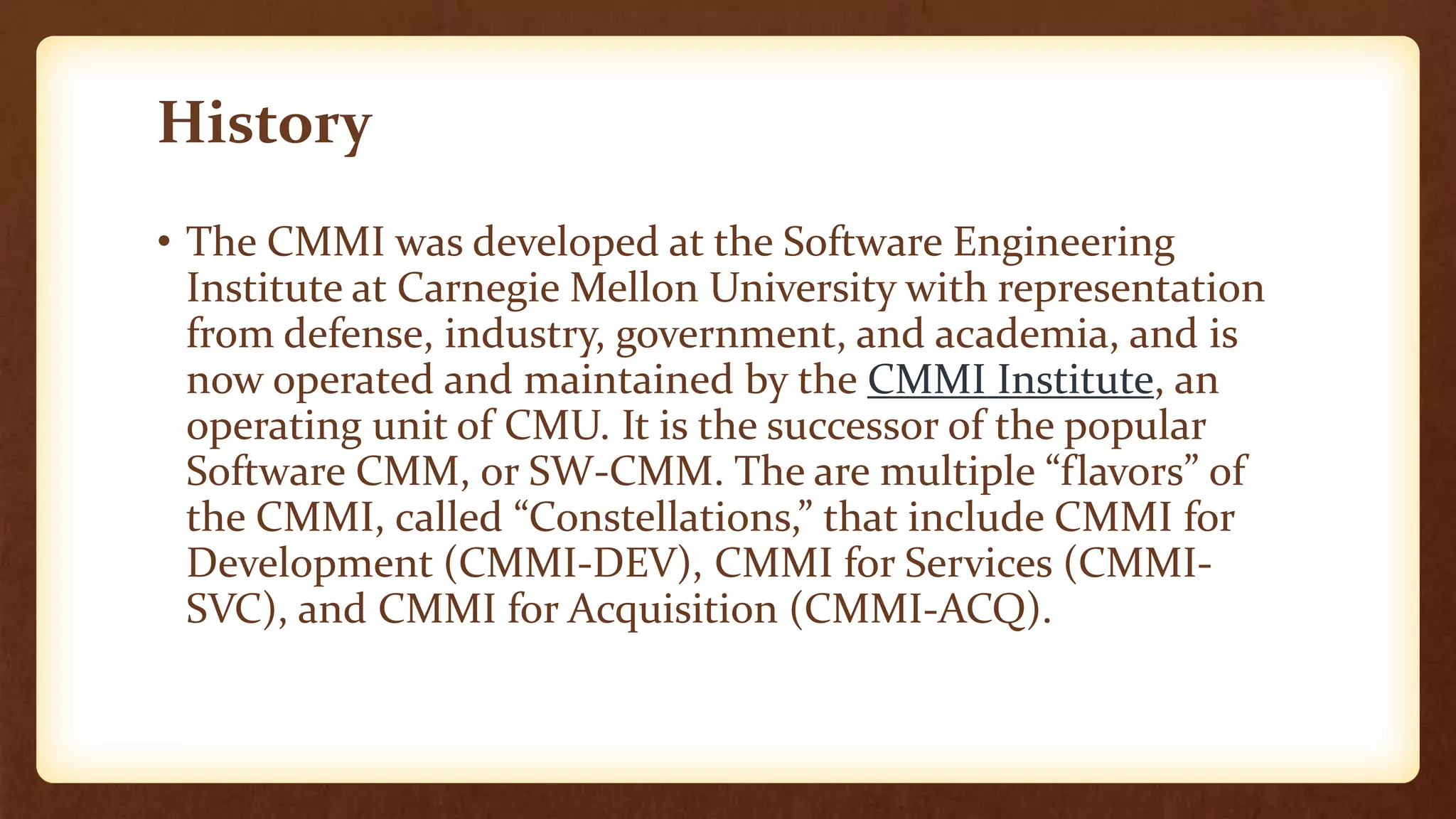 History
• The CMMI was developed at the Software Engineering
Institute at Carnegie Mellon University with representation
from defense, industry, government, and academia, and is
now operated and maintained by the CMMI Institute, an
operating unit of CMU. It is the successor of the popular
Software CMM, or SW-CMM. The are multiple “flavors” of
the CMMI, called “Constellations,” that include CMMI for
Development (CMMI-DEV), CMMI for Services (CMMI-
SVC), and CMMI for Acquisition (CMMI-ACQ).
 