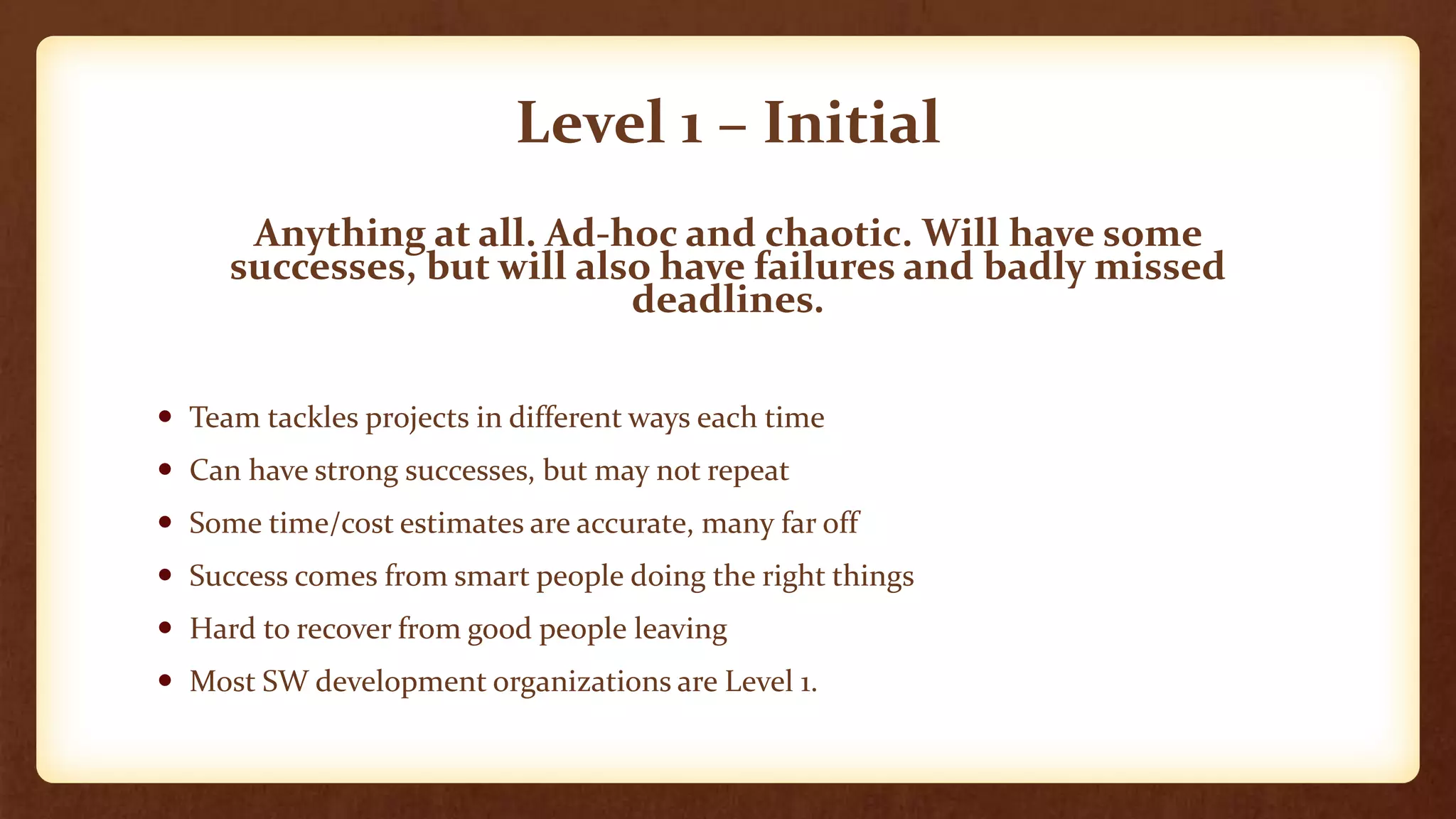 Level 1 – Initial
Anything at all. Ad-hoc and chaotic. Will have some
successes, but will also have failures and badly missed
deadlines.
 Team tackles projects in different ways each time
 Can have strong successes, but may not repeat
 Some time/cost estimates are accurate, many far off
 Success comes from smart people doing the right things
 Hard to recover from good people leaving
 Most SW development organizations are Level 1.
 