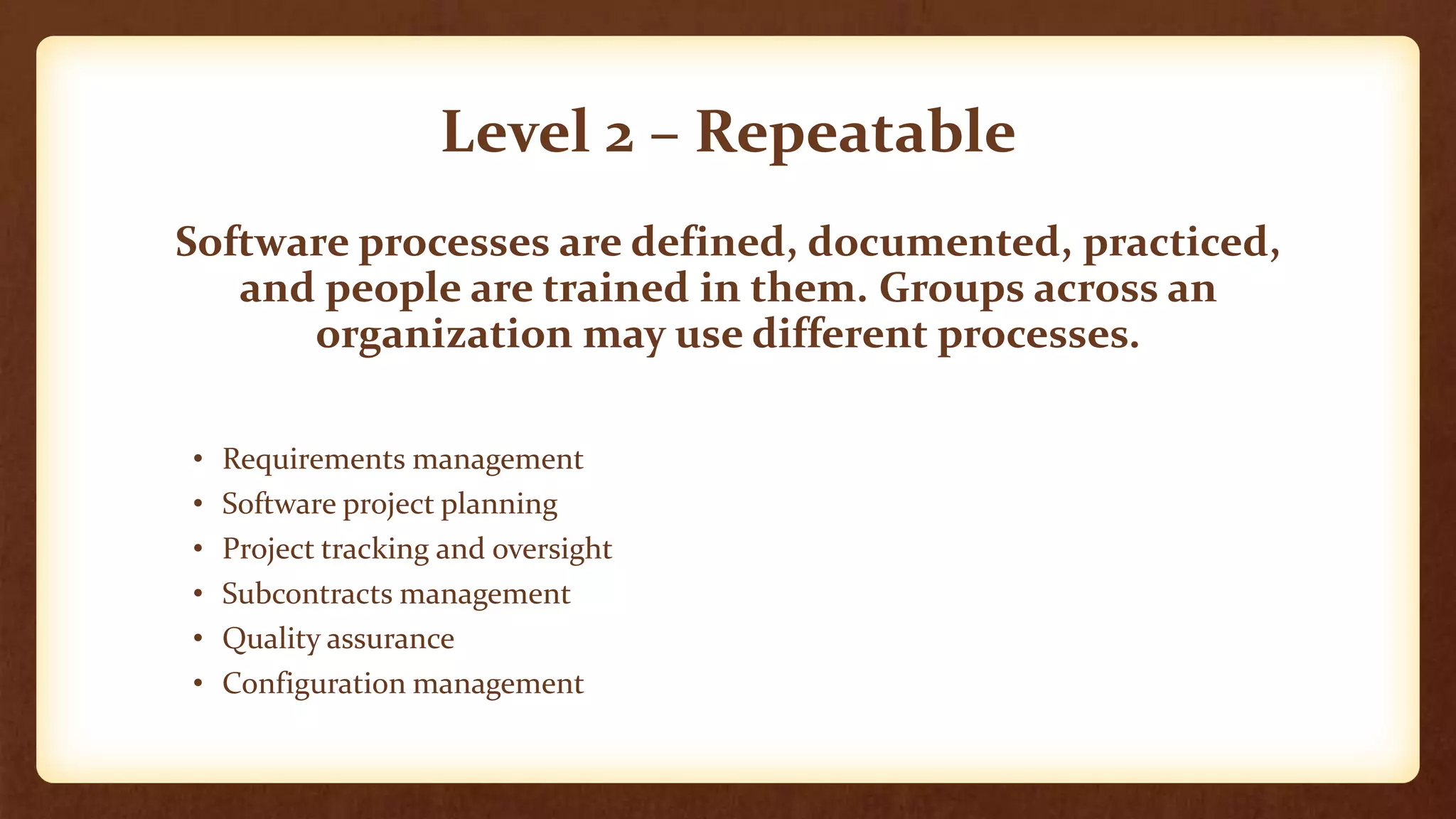 Level 2 – Repeatable
Software processes are defined, documented, practiced,
and people are trained in them. Groups across an
organization may use different processes.
• Requirements management
• Software project planning
• Project tracking and oversight
• Subcontracts management
• Quality assurance
• Configuration management
 