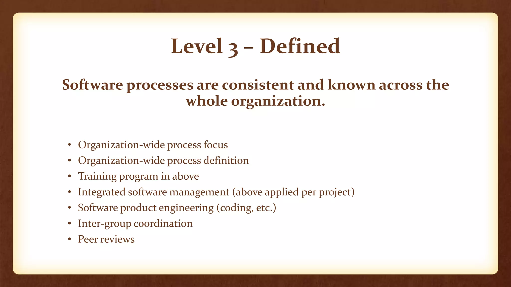 Level 3 – Defined
Software processes are consistent and known across the
whole organization.
• Organization-wide process focus
• Organization-wide process definition
• Training program in above
• Integrated software management (above applied per project)
• Software product engineering (coding, etc.)
• Inter-group coordination
• Peer reviews
 