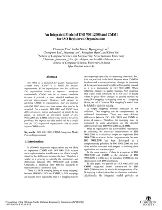 An Integrated Model of ISO 9001:2000 and CMMI
for ISO Registered Organizations
Chanwoo Yoo1
, Junho Yoon1
, Byungjeong Lee2
,
Chongwon Lee1
, Jinyoung Lee1
, Seunghun Hyun1
, and Chisu Wu1
1
School of Computer Science and Engineering, Seoul National University
{chanwoo, junoyoon, jylee, ljw, shhyun, wuchisu}@selab.snu.ac.kr
2
School of Computer Science, University of Seoul
bjlee@venus.uos.ac.kr
Abstract
ISO 9001 is a standard for quality management
systems while CMMI is a model for process
improvement. If an organization that has achieved
ISO registration wishes to improve processes
continuously, CMMI can be a strong candidate
because it provides a more detailed roadmap for
process improvement. However, with respect to
adopting CMMI in organizations that are familiar
with ISO 9001, there are some issues that need to be
resolved. For example, ISO 9001 and CMMI have
different targets, intent, and quantity of detail. In this
paper, we present an integrated model of ISO
9001:2000 and CMMI, which would resolve the above
problems. We expect that this model will be a useful
tool for ISO registered organizations aim to attain
higher CMMI levels.
Keywords : ISO 9001:2000, CMMI, Integrated Model,
Process Improvement
1. Introduction
If ISO 9001 registered organizations are not likely
to implement CMMI with ISO 9001:2000 because
such implementation would cause extra efforts brought
about by the difference between the two. Therefore it
would be a priority to identify the similarities and
differences between ISO 9001:2000 and CMMI.
Generally, a mapping table between standards to
transition one to another is used.
There is a N-N mapping (many to many mapping)
between ISO 9001:2000 and CMMI[1]. N-N mappings
are usually more reasonable than 1-1 mapping (one to
one mapping) especially in comparing standards. But,
it is not practical in the field, because when CMMI is
implemented in an organization, changes in processes
of the organization must be reflected in quality manual
as it is a prerequisite in ISO 9001:2000. When
reflecting changes in quality manual, N-N mapping
may cause some confusion. It is not easy to decide
where to place these changes in quality manual by
using N-N mapping. A mapping close to 1-1 mapping
(Later, we call it “concise N-N mapping”) would, thus,
be helpful in decision making.
A simple mapping between standards is not
sufficient. This mapping can be complemented by
additional descriptions. There are some delicate
differences between ISO 9001:2000 and CMMI in
terms of context. Therefore, the mapping must be
explained by some description on the detailed
difference between ISO 9001:2000 and CMMI.
Once an organization has achieved ISO registration
by satisfying the necessary requirements of ISO
9001:2000, it is relatively simple to implement ISO
9004:2000 to achieve further improvements, because
ISO 9004:2000 has been developed as a
complementary guideline for ISO 9001:2000 and thus
share similar structures with respect to assisting their
application as a consistent pair.
In the same context, if there is a superset of ISO
9001:2000 and CMMI in the structure of ISO
9001:2000, it will be easy to introduce CMMI into the
organization with ISO registration.
In this paper, we present an ISO 9001:2000 and
CMMI integrated model constructed in ISO
9001:2000 structure, in which the interpretation of N-
N mapping is clearly described to eliminate confusion.
Additionally, the integrated model provides an
Proceedings of the 11th Asia-Pacific Software Engineering Conference (APSEC’04)
1530-1362/04 $ 20.00 IEEE
 