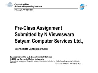 SM
                                                                                                             CMMI
       Pittsburgh, PA 15213-3890




       Pre-Class Assignment
       Submitted by N Visweswara
       Satyam Computer Services Ltd.,
       Intermediate Concepts of CMMI

Sponsored by the U.S. Department of Defense
© 2002 by Carnegie Mellon University
This material is approved for public release. Distribution is limited by the Software Engineering Institute to
attendees.
                                                                       Intermediate CMMI V 1.1 PMC 053102 - Page 1
 
