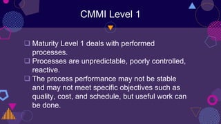 CMMI Level 1
 Maturity Level 1 deals with performed
processes.
 Processes are unpredictable, poorly controlled,
reactive.
 The process performance may not be stable
and may not meet specific objectives such as
quality, cost, and schedule, but useful work can
be done.
 