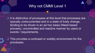Why not CMMI Level 1
 It is distinctive of processes at this level that processes are
typically undocumented and in a state of lively change,
tending to be driven in an ad hoc basis (Need based
process), uncontrolled and reactive manner by users or
events / requirements.
 This provides a confused or wobbly environment for the
processes.
 