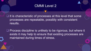 CMMI Level 2
 It is characteristic of processes at this level that some
processes are repeatable, possibly with consistent
results.
 Process discipline is unlikely to be rigorous, but where it
exists it may help to ensure that existing processes are
maintained during times of stress.
 
