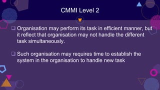 CMMI Level 2
 Organisation may perform its task in efficient manner, but
it reflect that organisation may not handle the different
task simultaneously.
 Such organisation may requires time to establish the
system in the organisation to handle new task
 