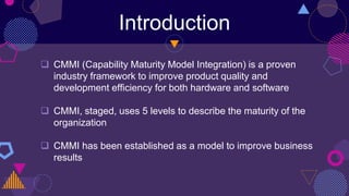 Introduction
 CMMI (Capability Maturity Model Integration) is a proven
industry framework to improve product quality and
development efficiency for both hardware and software
 CMMI, staged, uses 5 levels to describe the maturity of the
organization
 CMMI has been established as a model to improve business
results
 